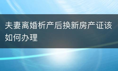 夫妻离婚析产后换新房产证该如何办理