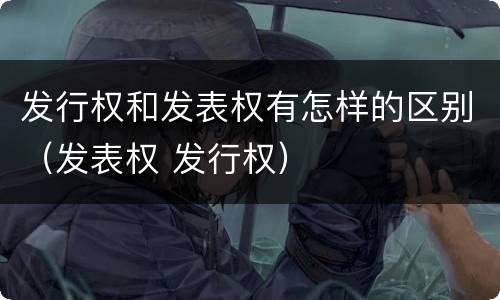 发行权和发表权有怎样的区别（发表权 发行权）
