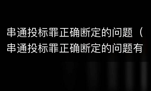 串通投标罪正确断定的问题（串通投标罪正确断定的问题有哪些）