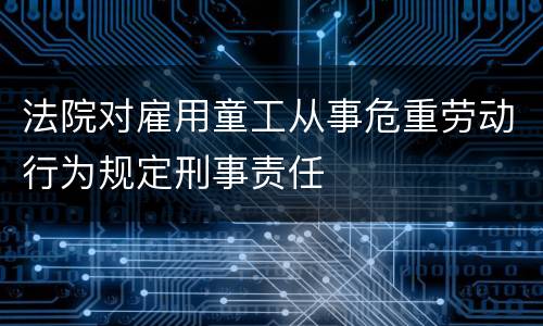 法院对雇用童工从事危重劳动行为规定刑事责任