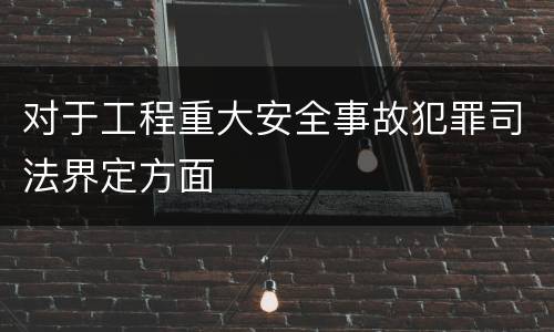 对于工程重大安全事故犯罪司法界定方面