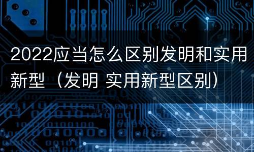 2022应当怎么区别发明和实用新型（发明 实用新型区别）