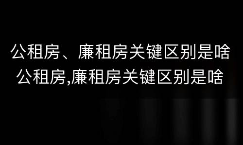 公租房、廉租房关键区别是啥 公租房,廉租房关键区别是啥呢