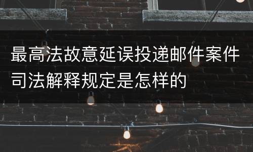最高法故意延误投递邮件案件司法解释规定是怎样的