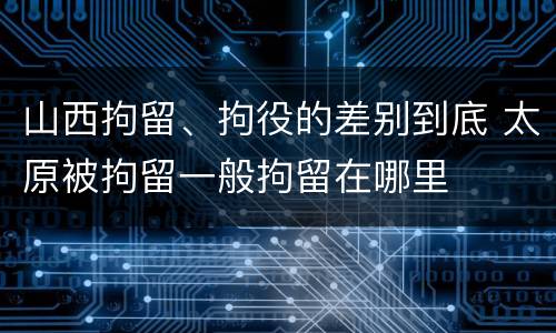 山西拘留、拘役的差别到底 太原被拘留一般拘留在哪里