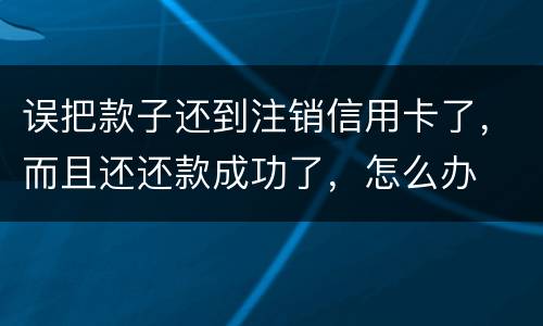 误把款子还到注销信用卡了，而且还还款成功了，怎么办