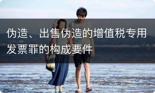 伪造、出售伪造的增值税专用发票罪的构成要件