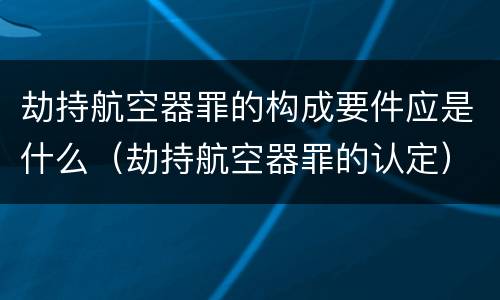 劫持航空器罪的构成要件应是什么（劫持航空器罪的认定）