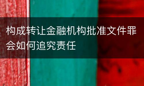 构成转让金融机构批准文件罪会如何追究责任