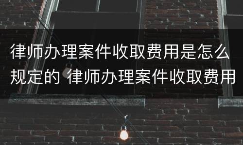 律师办理案件收取费用是怎么规定的 律师办理案件收取费用是怎么规定的呢