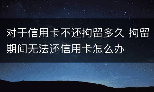 对于信用卡不还拘留多久 拘留期间无法还信用卡怎么办