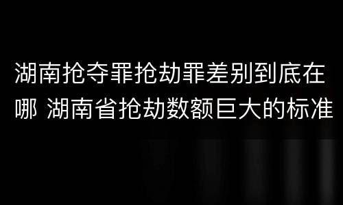 湖南抢夺罪抢劫罪差别到底在哪 湖南省抢劫数额巨大的标准