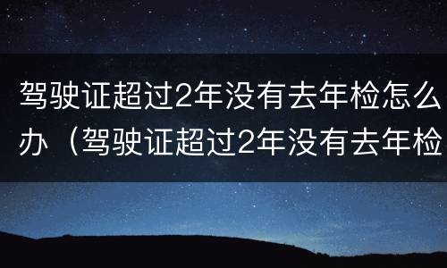 驾驶证超过2年没有去年检怎么办（驾驶证超过2年没有去年检怎么办理）