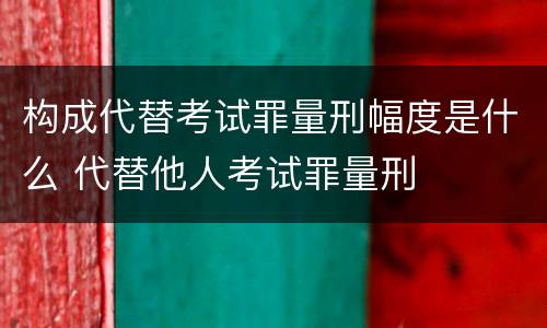 构成代替考试罪量刑幅度是什么 代替他人考试罪量刑