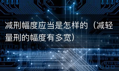 减刑幅度应当是怎样的（减轻量刑的幅度有多宽）