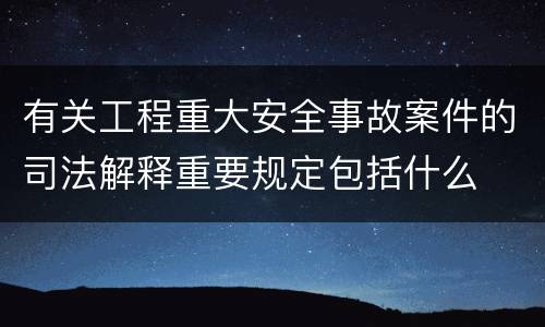 有关工程重大安全事故案件的司法解释重要规定包括什么
