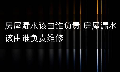 房屋漏水该由谁负责 房屋漏水该由谁负责维修