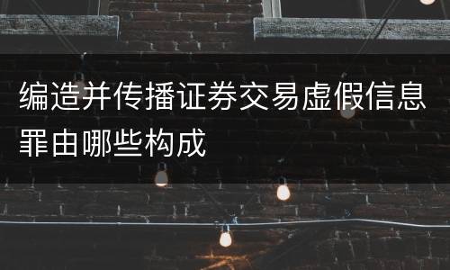 编造并传播证券交易虚假信息罪由哪些构成