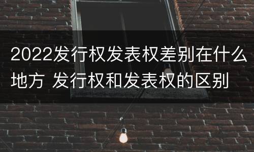 2022发行权发表权差别在什么地方 发行权和发表权的区别