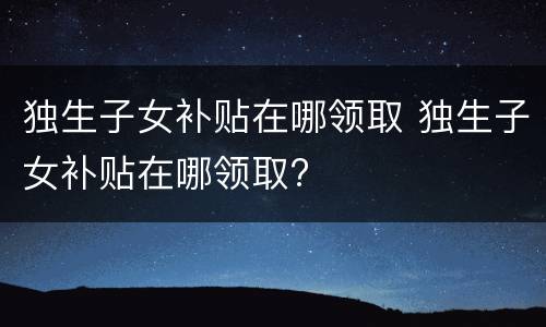 独生子女补贴在哪领取 独生子女补贴在哪领取?
