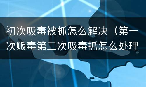 初次吸毒被抓怎么解决（第一次贩毒第二次吸毒抓怎么处理）
