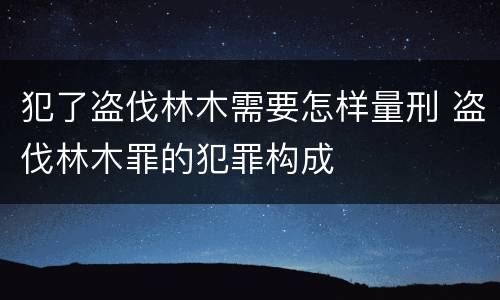 犯了盗伐林木需要怎样量刑 盗伐林木罪的犯罪构成
