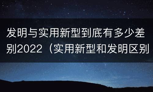 发明与实用新型到底有多少差别2022（实用新型和发明区别）