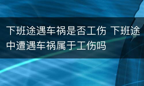 下班途遇车祸是否工伤 下班途中遭遇车祸属于工伤吗