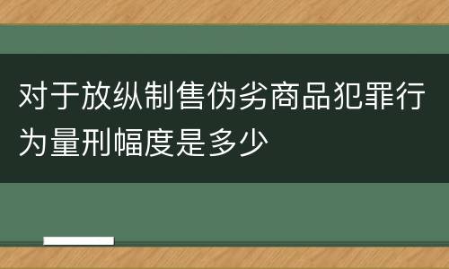 对于放纵制售伪劣商品犯罪行为量刑幅度是多少