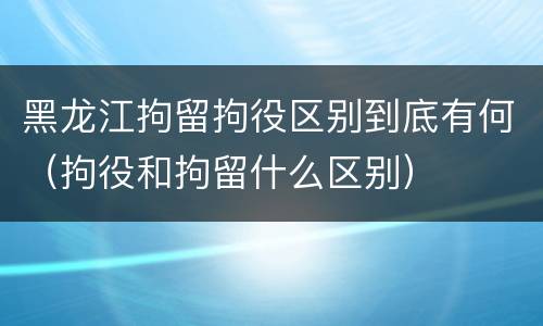 黑龙江拘留拘役区别到底有何（拘役和拘留什么区别）