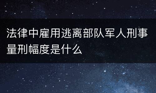 法律中雇用逃离部队军人刑事量刑幅度是什么