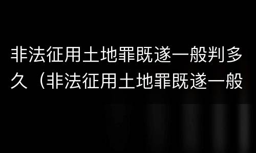 非法征用土地罪既遂一般判多久（非法征用土地罪既遂一般判多久呢）