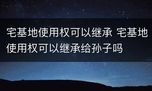 宅基地使用权可以继承 宅基地使用权可以继承给孙子吗