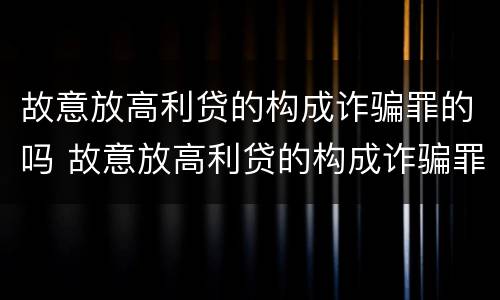 故意放高利贷的构成诈骗罪的吗 故意放高利贷的构成诈骗罪的吗判多少年