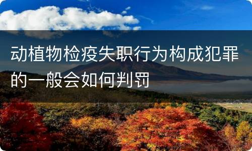动植物检疫失职行为构成犯罪的一般会如何判罚