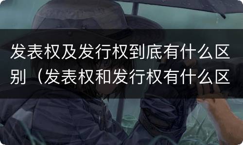 发表权及发行权到底有什么区别（发表权和发行权有什么区别）