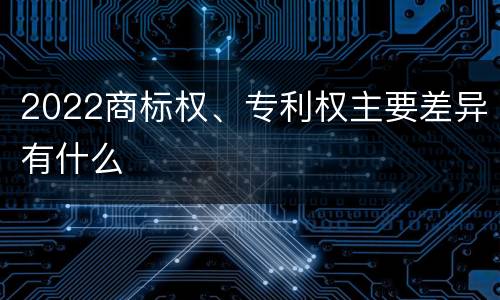 2022商标权、专利权主要差异有什么