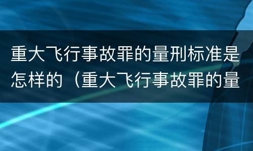 重大飞行事故罪的量刑标准是怎样的（重大飞行事故罪的量刑标准是怎样的呢）