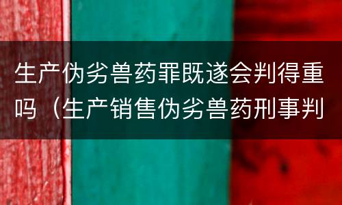 生产伪劣兽药罪既遂会判得重吗（生产销售伪劣兽药刑事判决书）