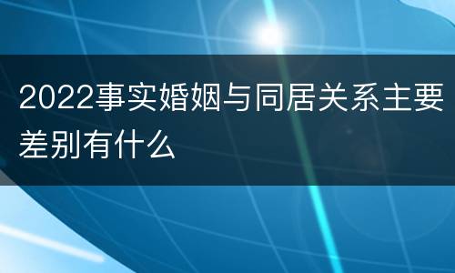 2022事实婚姻与同居关系主要差别有什么