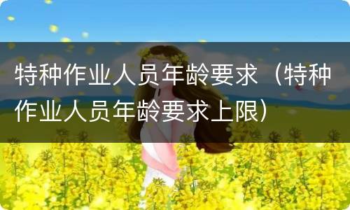 特种作业人员年龄要求（特种作业人员年龄要求上限）