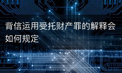 背信运用受托财产罪的解释会如何规定