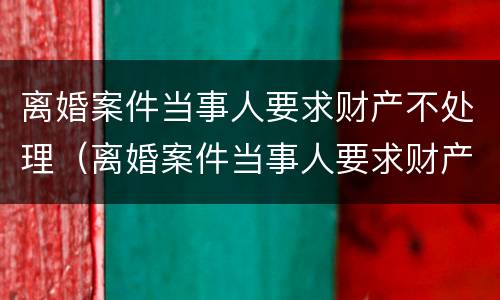 离婚案件当事人要求财产不处理（离婚案件当事人要求财产不处理可以吗）