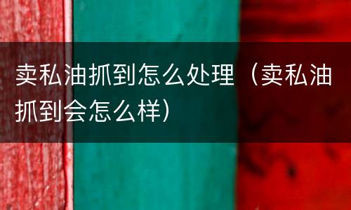 卖私油抓到怎么处理（卖私油抓到会怎么样）