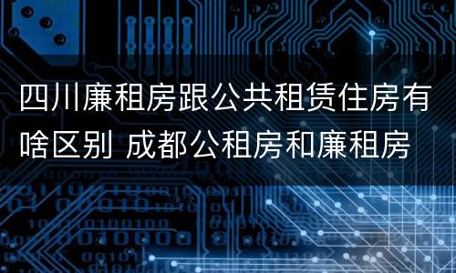 四川廉租房跟公共租赁住房有啥区别 成都公租房和廉租房