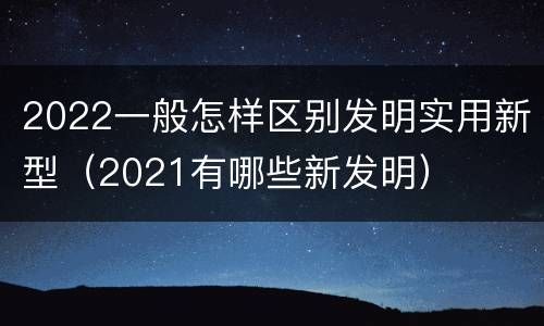 2022一般怎样区别发明实用新型（2021有哪些新发明）