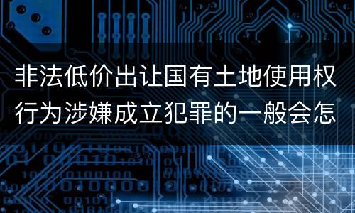 非法低价出让国有土地使用权行为涉嫌成立犯罪的一般会怎么判罚