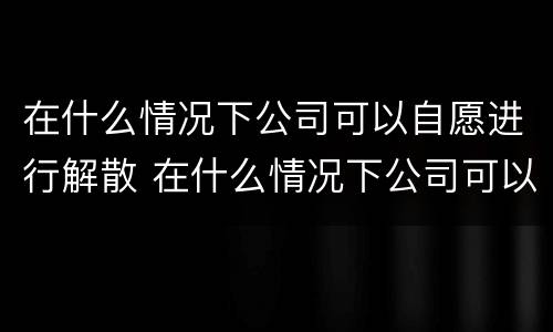 在什么情况下公司可以自愿进行解散 在什么情况下公司可以自愿进行解散员工