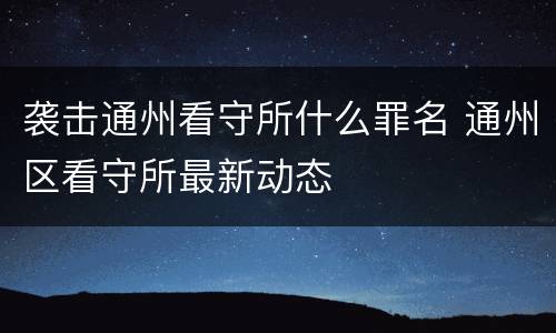 袭击通州看守所什么罪名 通州区看守所最新动态