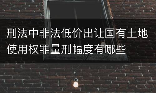 刑法中非法低价出让国有土地使用权罪量刑幅度有哪些